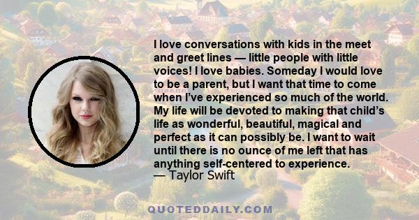 I love conversations with kids in the meet and greet lines — little people with little voices! I love babies. Someday I would love to be a parent, but I want that time to come when I’ve experienced so much of the world. 