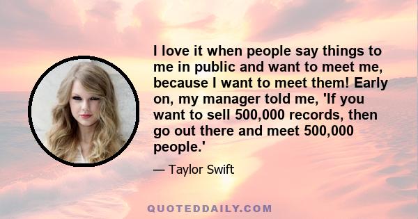 I love it when people say things to me in public and want to meet me, because I want to meet them! Early on, my manager told me, 'If you want to sell 500,000 records, then go out there and meet 500,000 people.'