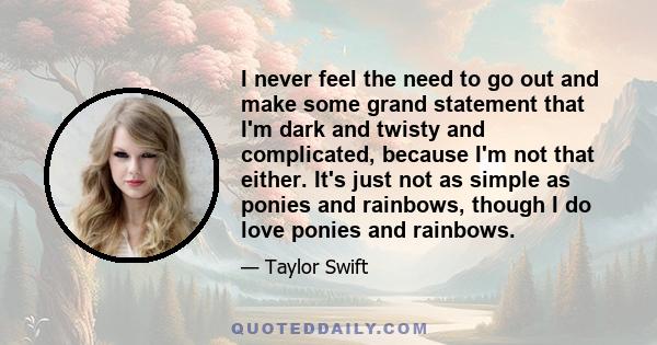 I never feel the need to go out and make some grand statement that I'm dark and twisty and complicated, because I'm not that either. It's just not as simple as ponies and rainbows, though I do love ponies and rainbows.