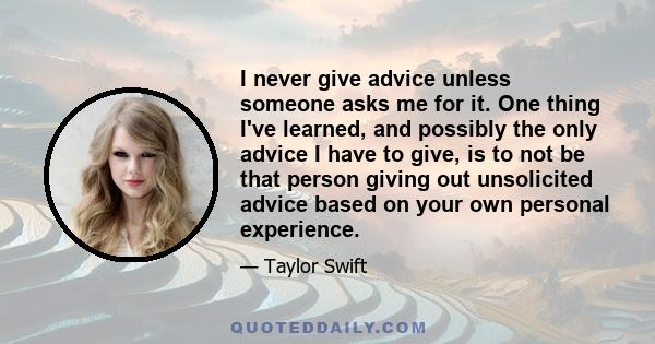 I never give advice unless someone asks me for it. One thing I've learned, and possibly the only advice I have to give, is to not be that person giving out unsolicited advice based on your own personal experience.