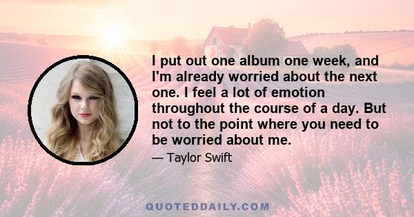 I put out one album one week, and I'm already worried about the next one. I feel a lot of emotion throughout the course of a day. But not to the point where you need to be worried about me.