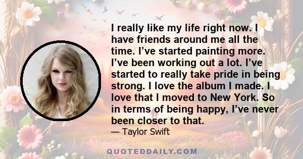 I really like my life right now. I have friends around me all the time. I’ve started painting more. I’ve been working out a lot. I’ve started to really take pride in being strong. I love the album I made. I love that I