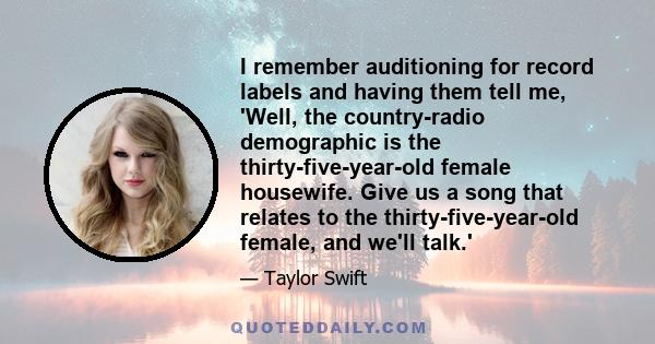 I remember auditioning for record labels and having them tell me, 'Well, the country-radio demographic is the thirty-five-year-old female housewife. Give us a song that relates to the thirty-five-year-old female, and