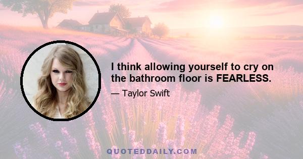 I think allowing yourself to cry on the bathroom floor is FEARLESS.