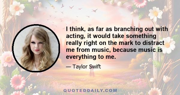 I think, as far as branching out with acting, it would take something really right on the mark to distract me from music, because music is everything to me.