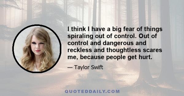 I think I have a big fear of things spiraling out of control. Out of control and dangerous and reckless and thoughtless scares me, because people get hurt.