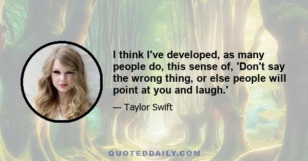 I think I've developed, as many people do, this sense of, 'Don't say the wrong thing, or else people will point at you and laugh.'