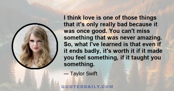 I think love is one of those things that it's only really bad because it was once good. You can't miss something that was never amazing. So, what I've learned is that even if it ends badly, it's worth it if it made you