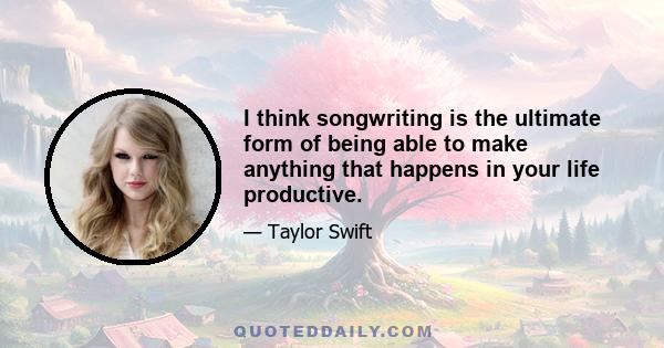 I think songwriting is the ultimate form of being able to make anything that happens in your life productive.