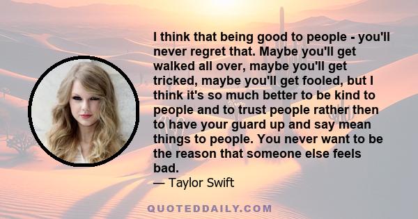 I think that being good to people - you'll never regret that. Maybe you'll get walked all over, maybe you'll get tricked, maybe you'll get fooled, but I think it's so much better to be kind to people and to trust people 