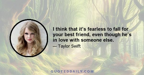 I think that it’s fearless to fall for your best friend, even though he’s in love with someone else.