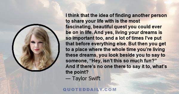 I think that the idea of finding another person to share your life with is the most fascinating, beautiful quest you could ever be on in life. And yes, living your dreams is so important too, and a lot of times I’ve put 