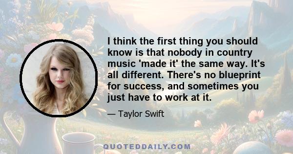 I think the first thing you should know is that nobody in country music 'made it' the same way. It's all different. There's no blueprint for success, and sometimes you just have to work at it.