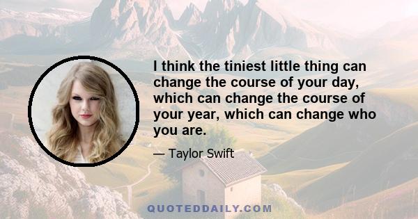 I think the tiniest little thing can change the course of your day, which can change the course of your year, which can change who you are.