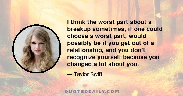 I think the worst part about a breakup sometimes, if one could choose a worst part, would possibly be if you get out of a relationship, and you don't recognize yourself because you changed a lot about you.