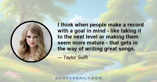 I think when people make a record with a goal in mind - like taking it to the next level or making them seem more mature - that gets in the way of writing great songs.