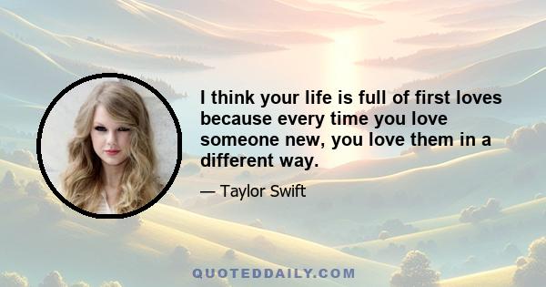 I think your life is full of first loves because every time you love someone new, you love them in a different way.