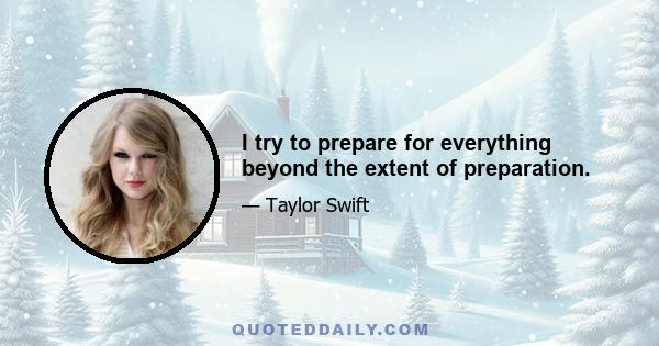 I try to prepare for everything beyond the extent of preparation.