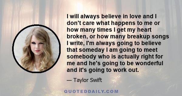 I will always believe in love and I don't care what happens to me or how many times I get my heart broken, or how many breakup songs I write, I'm always going to believe that someday I am going to meet somebody who is