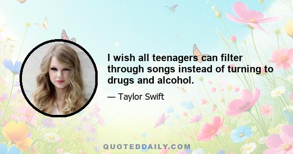 I wish all teenagers can filter through songs instead of turning to drugs and alcohol.