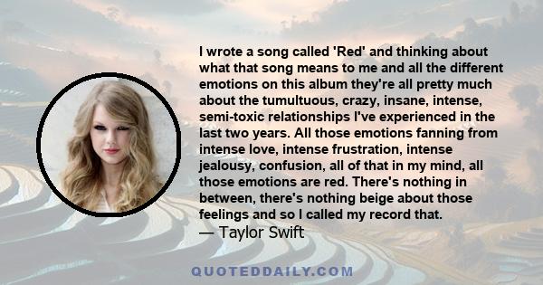 I wrote a song called 'Red' and thinking about what that song means to me and all the different emotions on this album they're all pretty much about the tumultuous, crazy, insane, intense, semi-toxic relationships I've