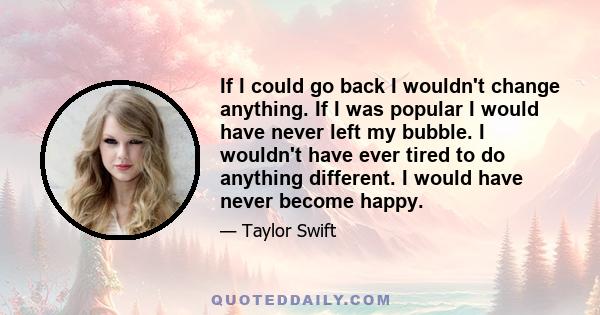 If I could go back I wouldn't change anything. If I was popular I would have never left my bubble. I wouldn't have ever tired to do anything different. I would have never become happy.