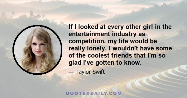 If I looked at every other girl in the entertainment industry as competition, my life would be really lonely. I wouldn't have some of the coolest friends that I'm so glad I've gotten to know.