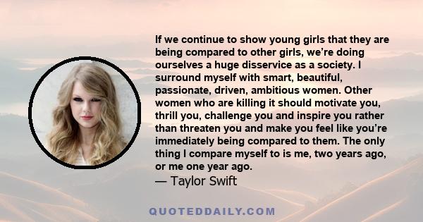 If we continue to show young girls that they are being compared to other girls, we’re doing ourselves a huge disservice as a society. I surround myself with smart, beautiful, passionate, driven, ambitious women. Other