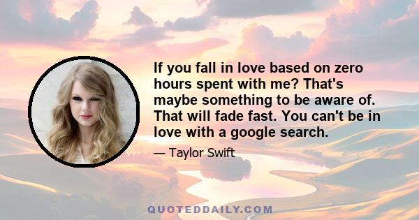 If you fall in love based on zero hours spent with me? That's maybe something to be aware of. That will fade fast. You can't be in love with a google search.