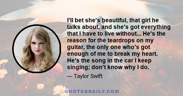 I'll bet she's beautiful, that girl he talks about, and she's got everything that I have to live without... He's the reason for the teardrops on my guitar, the only one who's got enough of me to break my heart. He's the 