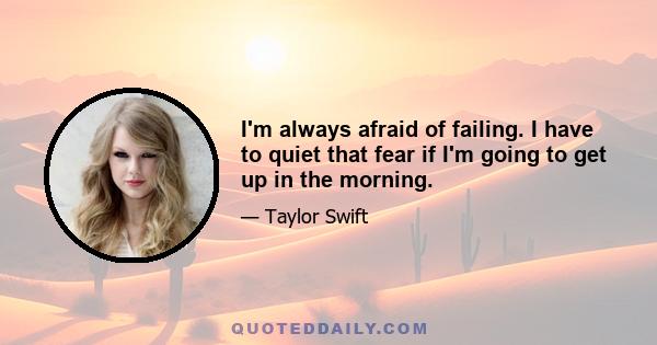 I'm always afraid of failing. I have to quiet that fear if I'm going to get up in the morning.