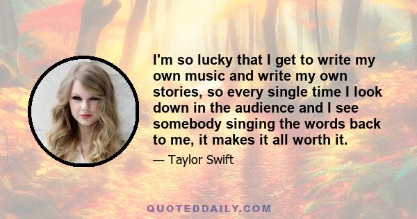 I'm so lucky that I get to write my own music and write my own stories, so every single time I look down in the audience and I see somebody singing the words back to me, it makes it all worth it.