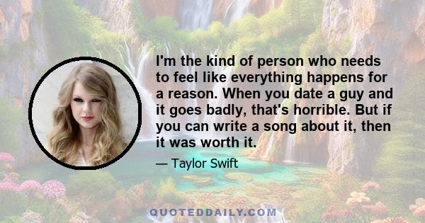 I'm the kind of person who needs to feel like everything happens for a reason. When you date a guy and it goes badly, that's horrible. But if you can write a song about it, then it was worth it.