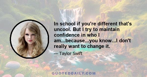 In school if you're different that's uncool. But I try to maintain confidence in who I am...because...you know...I don't really want to change it.