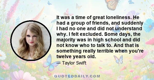 It was a time of great loneliness. He had a group of friends, and suddenly I had no one and did not understand why. I felt excluded. Some days, the majority was in high school and did not know who to talk to. And that