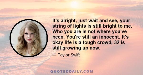 It's alright, just wait and see, your string of lights is still bright to me. Who you are is not where you've been. You're still an innocent. It's okay life is a tough crowd, 32 is still growing up now.