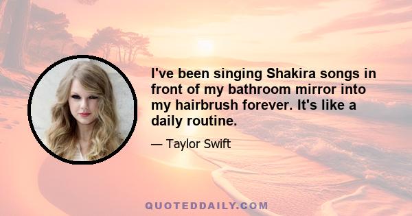 I've been singing Shakira songs in front of my bathroom mirror into my hairbrush forever. It's like a daily routine.