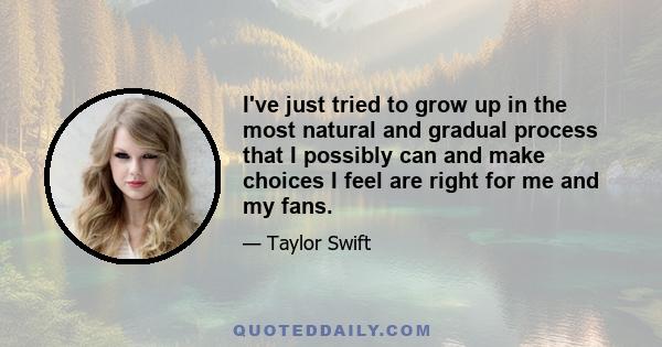 I've just tried to grow up in the most natural and gradual process that I possibly can and make choices I feel are right for me and my fans.