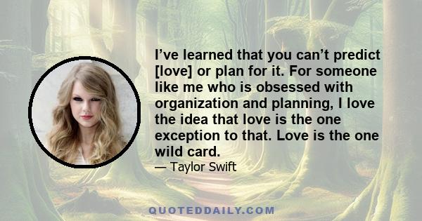 I’ve learned that you can’t predict [love] or plan for it. For someone like me who is obsessed with organization and planning, I love the idea that love is the one exception to that. Love is the one wild card.