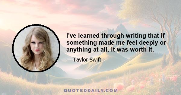 I've learned through writing that if something made me feel deeply or anything at all, it was worth it.