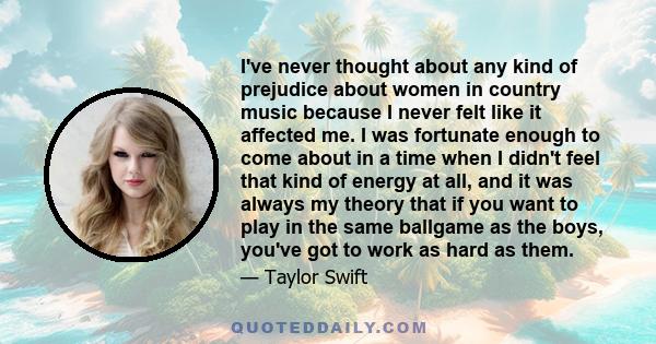 I've never thought about any kind of prejudice about women in country music because I never felt like it affected me. I was fortunate enough to come about in a time when I didn't feel that kind of energy at all, and it