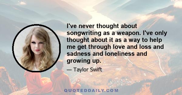 I've never thought about songwriting as a weapon. I've only thought about it as a way to help me get through love and loss and sadness and loneliness and growing up.