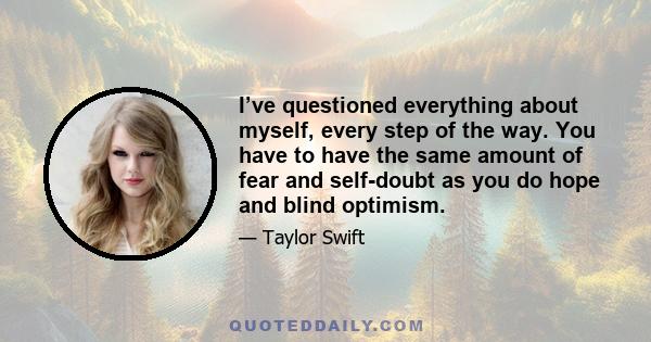 I’ve questioned everything about myself, every step of the way. You have to have the same amount of fear and self-doubt as you do hope and blind optimism.