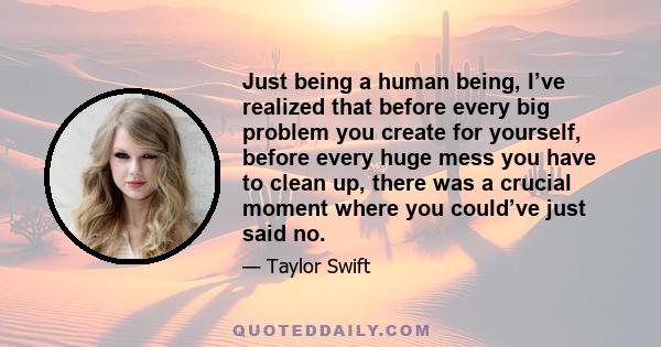 Just being a human being, I’ve realized that before every big problem you create for yourself, before every huge mess you have to clean up, there was a crucial moment where you could’ve just said no.