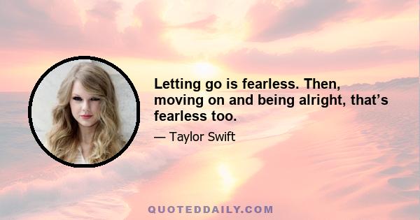 Letting go is fearless. Then, moving on and being alright, that’s fearless too.