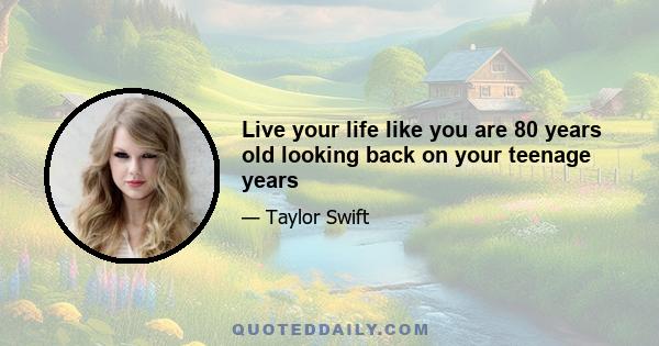 Live your life like you are 80 years old looking back on your teenage years