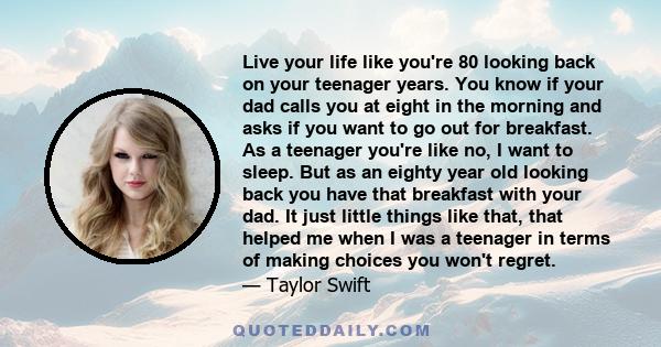 Live your life like you're 80 looking back on your teenager years. You know if your dad calls you at eight in the morning and asks if you want to go out for breakfast. As a teenager you're like no, I want to sleep. But