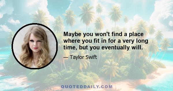 Maybe you won't find a place where you fit in for a very long time, but you eventually will.