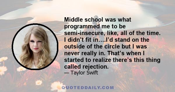 Middle school was what programmed me to be semi-insecure, like, all of the time. I didn’t fit in….I’d stand on the outside of the circle but I was never really in. That’s when I started to realize there’s this thing