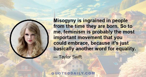 Misogyny is ingrained in people from the time they are born. So to me, feminism is probably the most important movement that you could embrace, because it's just basically another word for equality.